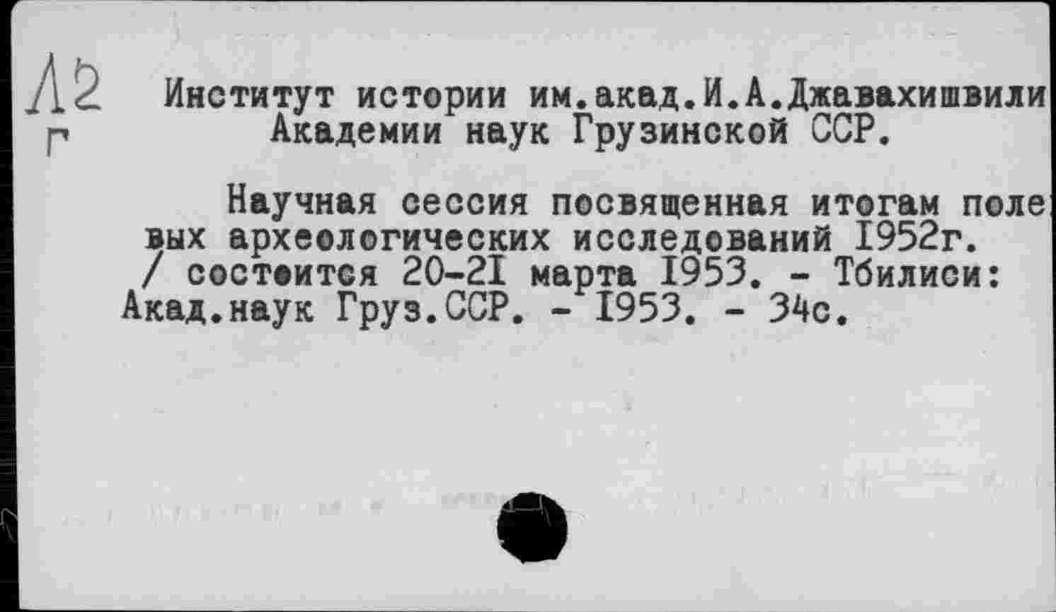 ﻿
Институт истории им.акад.И.А.Джавахишвили Академии наук Грузинской ССР.
Научная сессия посвященная итогам поле вых археологических исследований 1952г. / состоится 20-21 марта 1953. - Тбилиси:
Акад.наук Груз.ССР. - 1953. - 34с.